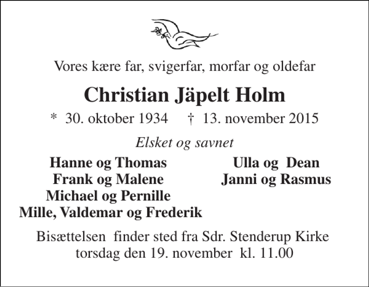<p>Vores kære far, svigerfar, morfar og oldefar<br />Christian Jäpelt Holm<br />*​ 30. oktober 1934​ †​ 13. november 2015<br />Elsket og savnet<br />Hanne og Thomas Frank og Malene Michael og Pernille<br />Ulla og Dean Janni og Rasmus<br />Mille, Valdemar og Frederik<br />Bisættelsen​ finder sted fra Sdr. Stenderup Kirke​ torsdag den 19. november​ kl. 11.00</p>