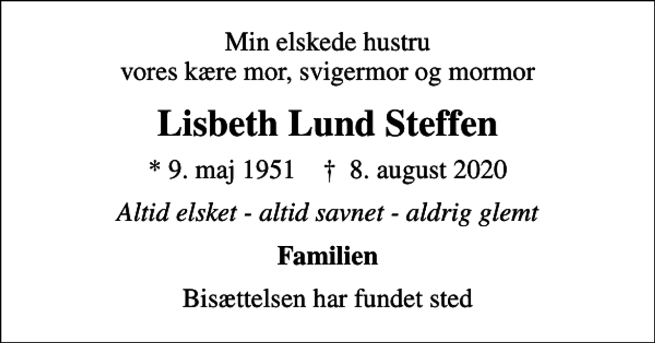 <p>Min elskede hustru vores kære mor, svigermor og mormor<br />Lisbeth Lund Steffen<br />* 9. maj 1951 ✝ 8. august 2020<br />Altid elsket - altid savnet - aldrig glemt<br />Familien<br />Bisættelsen har fundet sted</p>