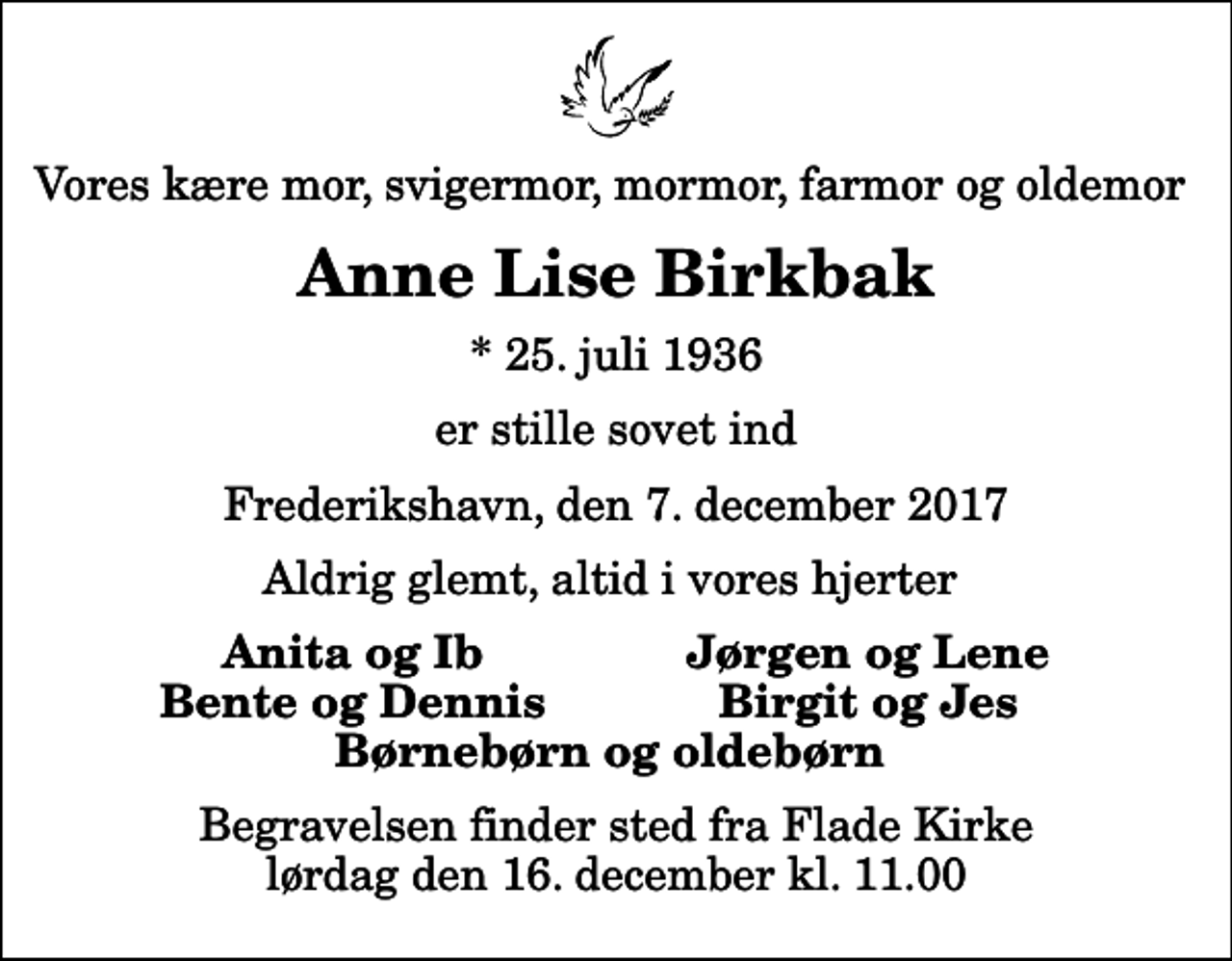 <p>Vores kære mor, svigermor, mormor, farmor og oldemor<br />Anne Lise Birkbak<br />* 25. juli 1936<br />er stille sovet ind<br />Frederikshavn, den 7. december 2017<br />Aldrig glemt, altid i vores hjerter<br />Anita og Ib<br />Jørgen og Lene<br />Bente og Dennis<br />Birgit og Jes<br />Begravelsen finder sted fra Flade Kirke lørdag den 16. december kl. 11.00</p>