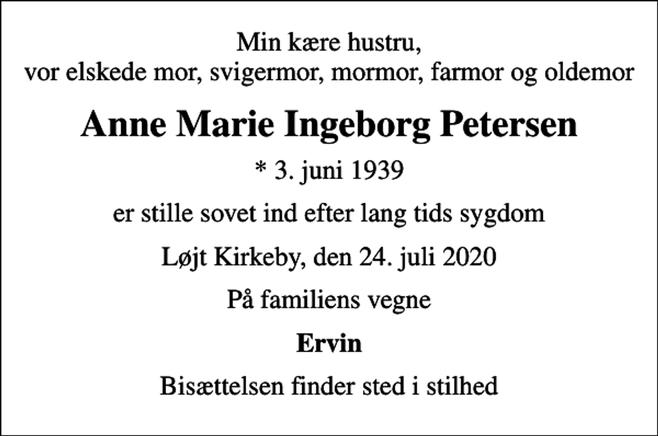 <p>Min kære hustru, vor elskede mor, svigermor, mormor, farmor og oldemor<br />Anne Marie Ingeborg Petersen<br />* 3. juni 1939<br />er stille sovet ind efter lang tids sygdom<br />Løjt Kirkeby, den 24. juli 2020<br />På familiens vegne<br />Ervin<br />Bisættelsen finder sted i stilhed</p>
