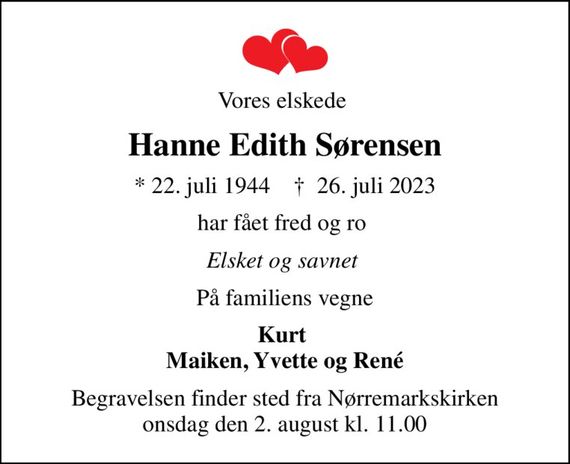 Vores elskede 
Hanne Edith Sørensen
* 22. juli 1944    &#x271d; 26. juli 2023
har fået fred og ro 
Elsket og savnet 
På familiens vegne
Kurt  Maiken, Yvette og René
Begravelsen finder sted fra Nørremarkskirken  onsdag den 2. august kl. 11.00