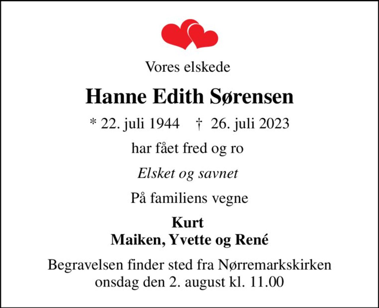 Vores elskede 
Hanne Edith Sørensen
* 22. juli 1944    ✝ 26. juli 2023
har fået fred og ro 
Elsket og savnet 
På familiens vegne
Kurt  Maiken, Yvette og René
Begravelsen finder sted fra Nørremarkskirken  onsdag den 2. august kl. 11.00