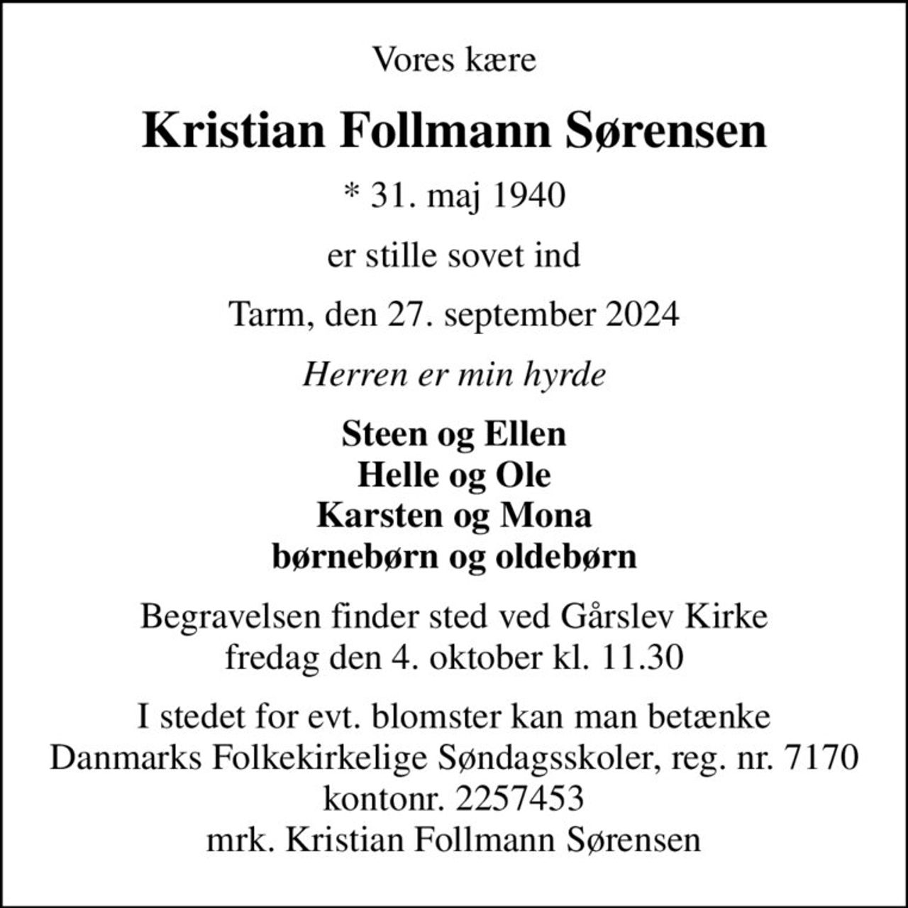 Vores kære
Kristian Follmann Sørensen
* 31. maj 1940
er stille sovet ind
Tarm, den 27. september 2024
Herren er min hyrde
Steen og Ellen Helle og Ole Karsten og Mona børnebørn og oldebørn
Begravelsen finder sted ved Gårslev Kirke  fredag den 4. oktober kl. 11.30 
I stedet for evt. blomster kan man betænke
					Danmarks Folkekirkelige Søndagsskoler reg.nr.7170kontonr.2257453mrk. Kristian
					Follmann Sørensen