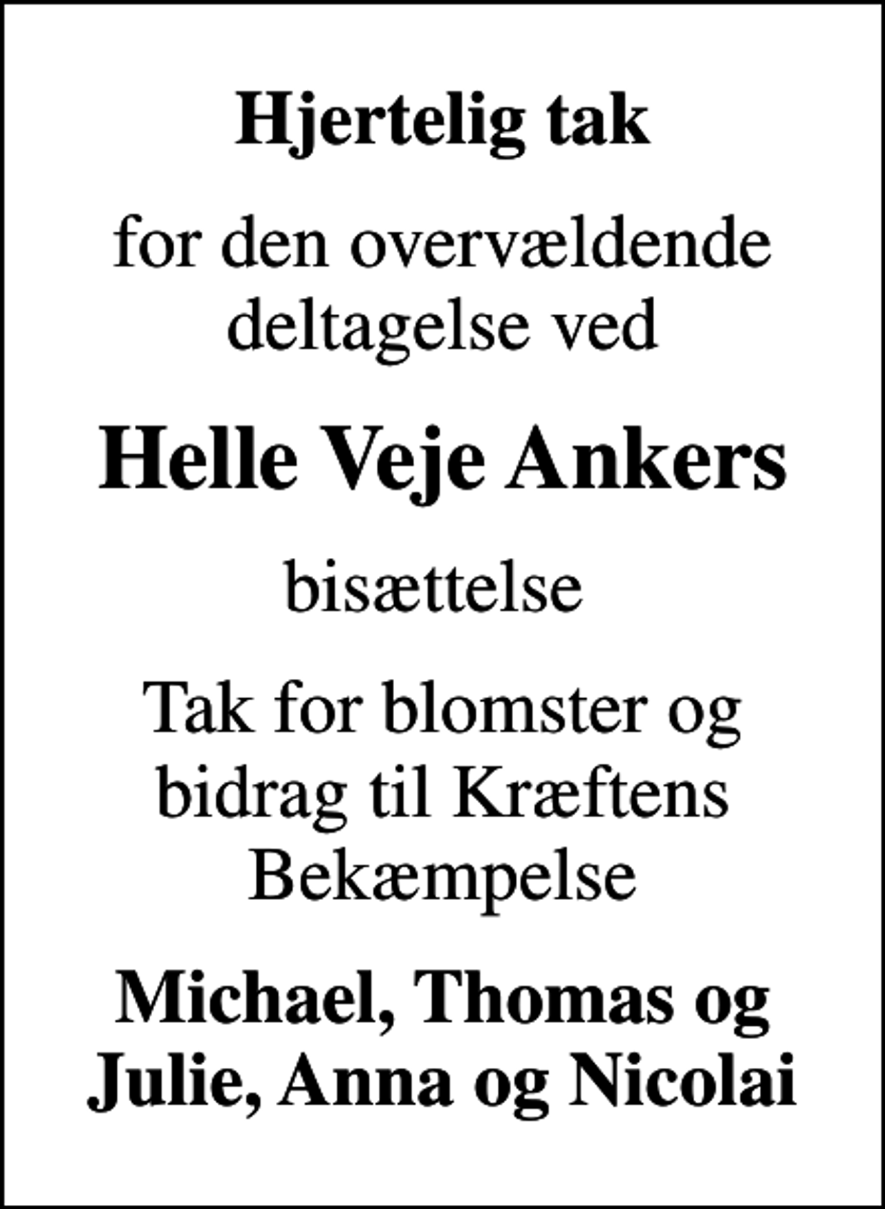 <p>Hjertelig tak<br />for den overvældende deltagelse ved<br />Helle Veje Ankers<br />bisættelse<br />Tak for blomster og bidrag til Kræftens Bekæmpelse<br />Michael, Thomas og Julie, Anna og Nicolai</p>