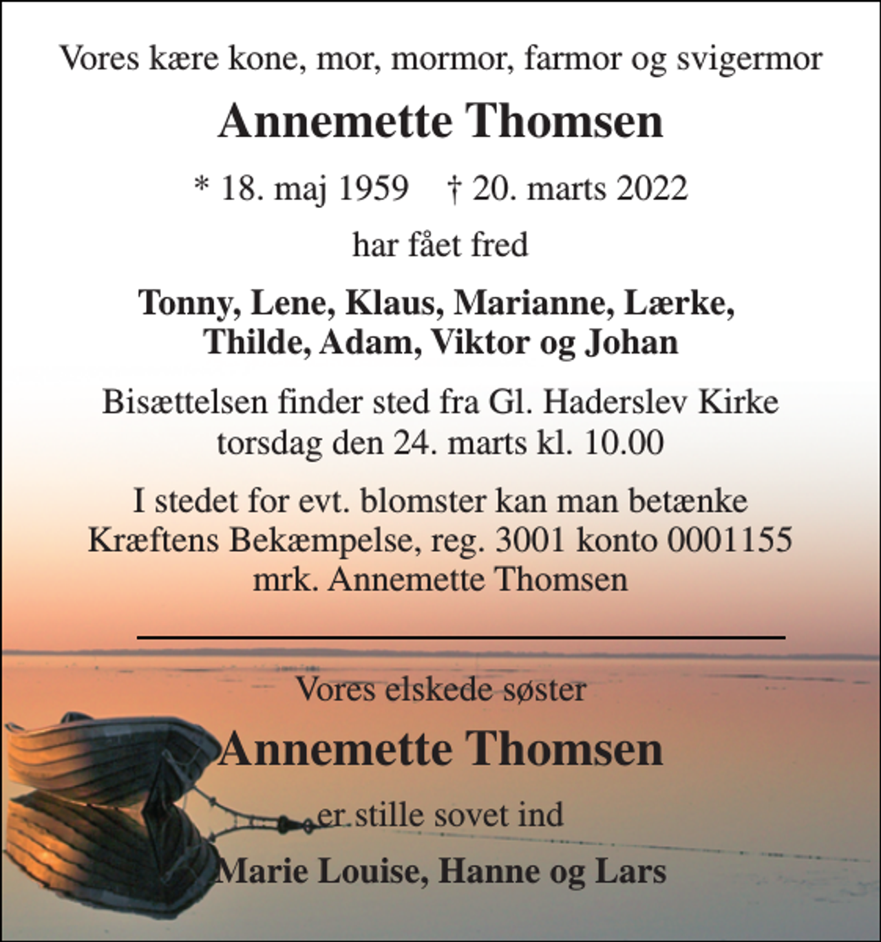 <p>Vores kære kone, mor, mormor, farmor og svigermor<br />Annemette Thomsen<br />*​ 18. maj 1959​ †​ 20. marts 2022<br />har fået fred<br />Tonny, Lene, Klaus, Marianne, Lærke, Thilde, Adam, Viktor og Johan<br />Bisættelsen​ finder sted fra Gl. Haderslev Kirke​ torsdag den 24. marts​ kl. 10.00<br />I stedet for evt. blomster kan man betænke Kræftens Bekæmpelse, reg. 3001 konto 0001155 mrk. Annemette Thomsen<br />Vores elskede søster<br />Annemette Thomsen​<br />er stille sovet ind<br />Marie Louise, Hanne og Lars</p>