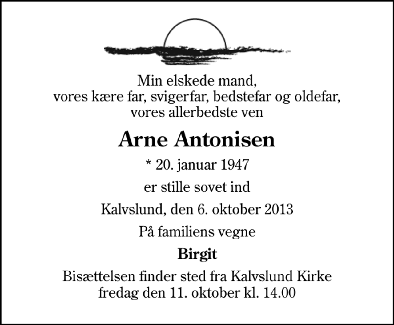 <p>Min elskede mand, vores kære far, svigerfar, bedstefar og oldefar, vores allerbedste ven<br />Arne Antonisen<br />* 20. januar 1947<br />er stille sovet ind<br />Kalvslund, den 6. oktober 2013<br />På familiens vegne<br />Birgit<br />Bisættelsen finder sted fra Kalvslund Kirke fredag den 11. oktober kl. 14.00</p>
