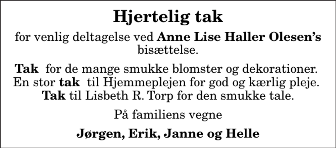 <p>Hjertelig tak<br />for venlig deltagelse ved<em> Anne Lise Haller Olesens</em> bisættelse.<br /><em>Tak </em> for de mange smukke blomster og dekorationer. En stor<em> tak</em> til Hjemmeplejen for god og kærlig pleje. <em>Tak</em> til Lisbeth R. Torp for den smukke tale.<br />På familiens vegne<br />Jørgen, Erik, Janne og Helle</p>