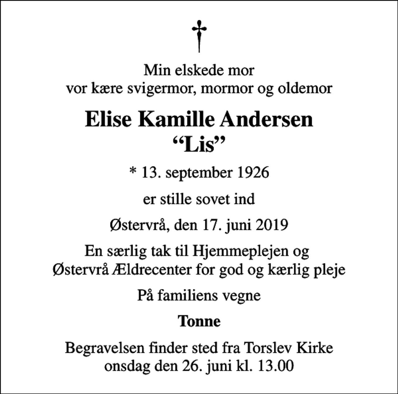 <p>Min elskede mor vor kære svigermor, mormor og oldemor<br />Elise Kamille Andersen Lis<br />* 13. september 1926<br />er stille sovet ind<br />Østervrå, den 17. juni 2019<br />En særlig tak til Hjemmeplejen og Østervrå Ældrecenter for god og kærlig pleje<br />På familiens vegne<br />Tonne<br />Begravelsen finder sted fra Torslev Kirke onsdag den 26. juni kl. 13.00</p>