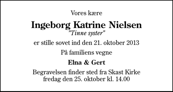 <p>Vores kære<br />Ingeborg Katrine Nielsen<br />Tinne syster<br />er stille sovet ind den 21. oktober 2013<br />På familiens vegne<br />Elna &amp; Gert<br />Begravelsen finder sted fra Skast Kirke fredag den 25. oktober kl. 14.00</p>