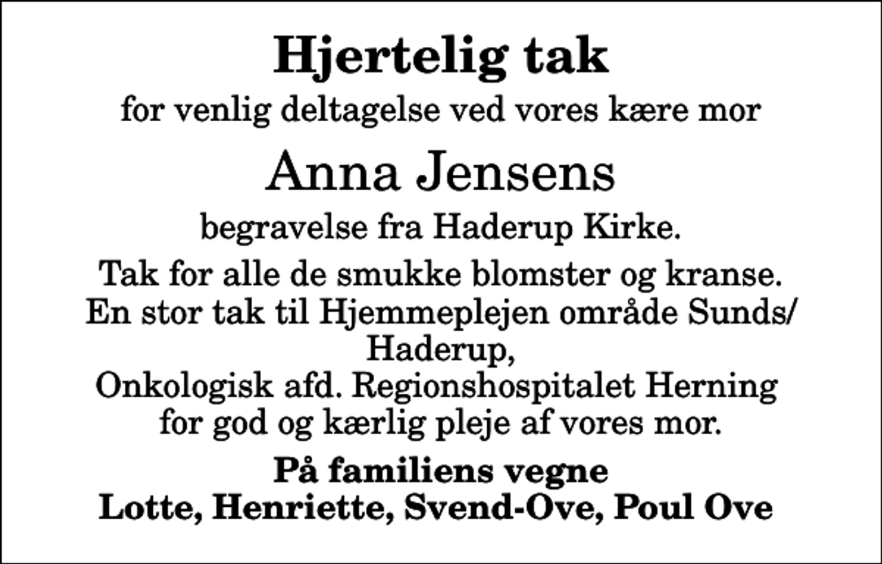 <p>Hjertelig tak<br />for venlig deltagelse ved vores kære mor<br />Anna Jensens<br />begravelse fra Haderup Kirke.<br />Tak for alle de smukke blomster og kranse. En stor tak til Hjemmeplejen område Sunds/Haderup, Onkologisk afd. Regionshospitalet Herning for god og kærlig pleje af vores mor.<br />På familiens vegne Lotte, Henriette, Svend-Ove, Poul Ove</p>