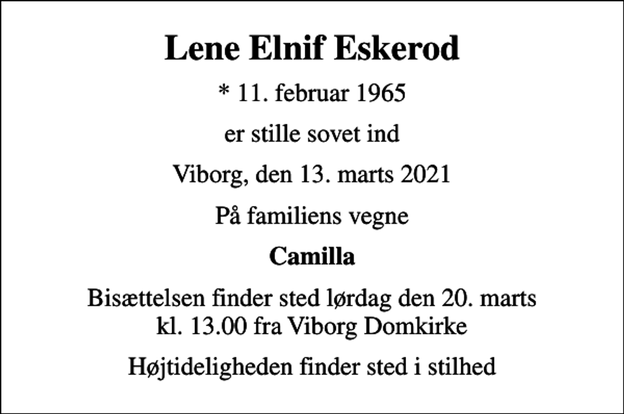 <p>Lene Elnif Eskerod<br />* 11. februar 1965<br />er stille sovet ind<br />Viborg, den 13. marts 2021<br />På familiens vegne<br />Camilla<br />Bisættelsen finder sted lørdag den 20. marts kl. 13.00 fra Viborg Domkirke<br />Højtideligheden finder sted i stilhed</p>