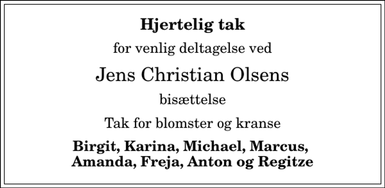 <p>Hjertelig tak<br />for venlig deltagelse ved<br />Jens Christian Olsens<br />bisættelse<br />Tak for blomster og kranse<br />Birgit, Karina, Michael, Marcus, Amanda, Freja, Anton og Regitze</p>