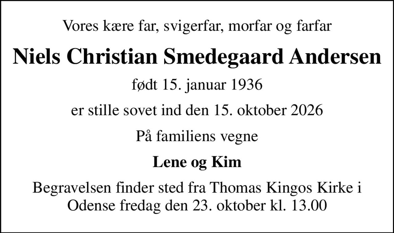 Vores kære far, svigerfar, morfar og farfar
Niels Christian Smedegaard Andersen
født 15. januar 1936
er stille sovet ind den 15. oktober 2026
På familiens vegne
Lene og Kim
Begravelsen finder sted fra Thomas Kingos Kirke i Odense fredag den 23. oktober kl. 13.00