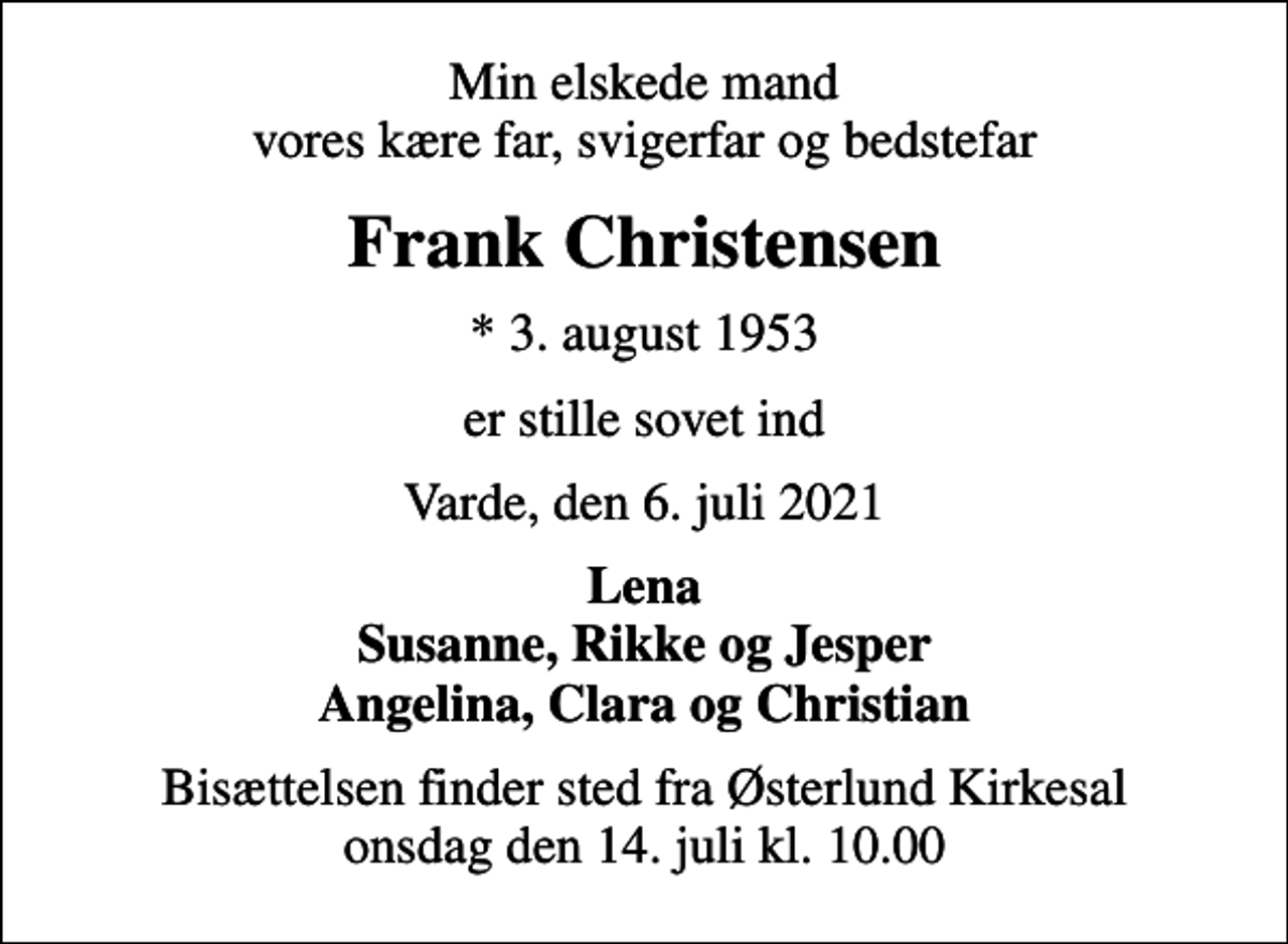 <p>Min elskede mand vores kære far, svigerfar og bedstefar<br />Frank Christensen<br />* 3. august 1953<br />er stille sovet ind<br />Varde, den 6. juli 2021<br />Lena Susanne, Rikke og Jesper Angelina, Clara og Christian<br />Bisættelsen finder sted fra Østerlund Kirkesal onsdag den 14. juli kl. 10.00</p>
