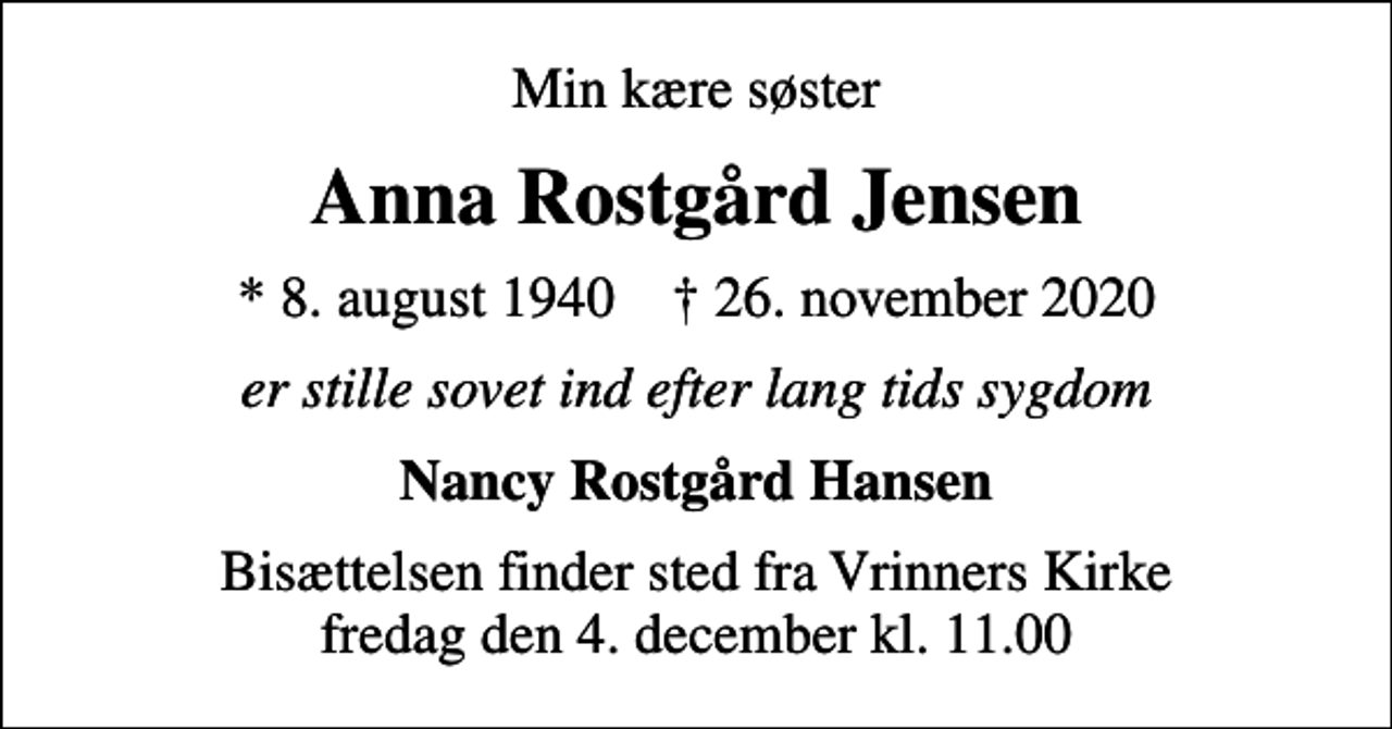 <p>Min kære søster<br />Anna Rostgård Jensen<br />* 8. august 1940 ✝ 26. november 2020<br />er stille sovet ind efter lang tids sygdom<br />Nancy Rostgård Hansen<br />Bisættelsen finder sted fra Vrinners Kirke fredag den 4. december kl. 11.00</p>