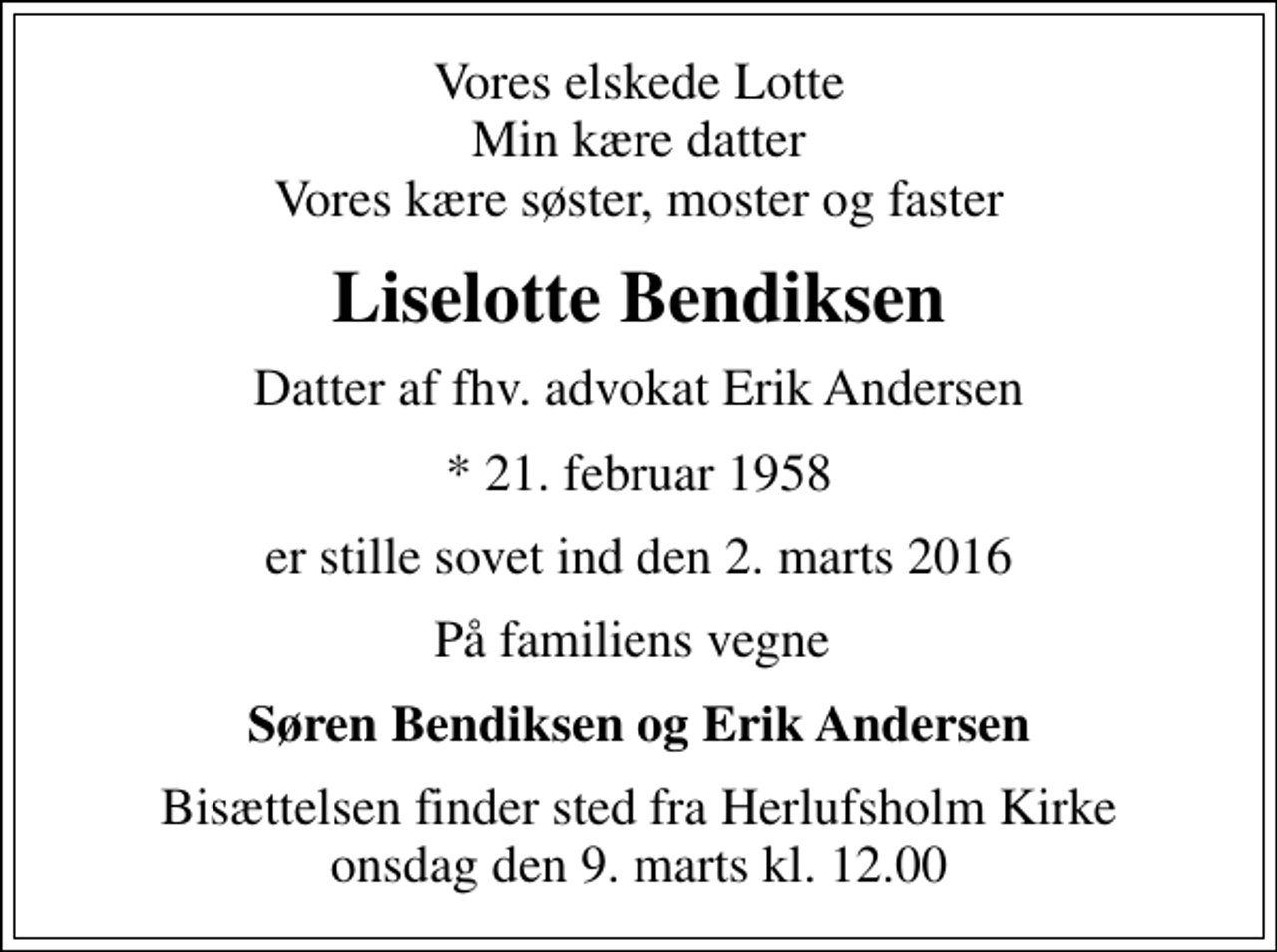 <p>Vores elskede Lotte Min kære datter Vores kære søster, moster og faster<br />Liselotte Bendiksen<br />Datter af fhv. advokat Erik Andersen<br />* 21. februar 1958<br />er stille sovet ind den 2. marts 2016<br />På familiens vegne<br />Søren Bendiksen og Erik Andersen<br />Bisættelsen finder sted fra Herlufsholm Kirke onsdag den 9. marts kl. 12.00</p>