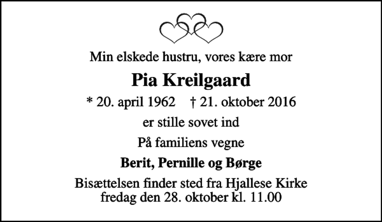 <p>Min elskede hustru, vores kære mor<br />Pia Kreilgaard<br />* 20. april 1962 ✝ 21. oktober 2016<br />er stille sovet ind<br />På familiens vegne<br />Berit, Pernille og Børge<br />Bisættelsen finder sted fra Hjallese Kirke fredag den 28. oktober kl. 11.00</p>