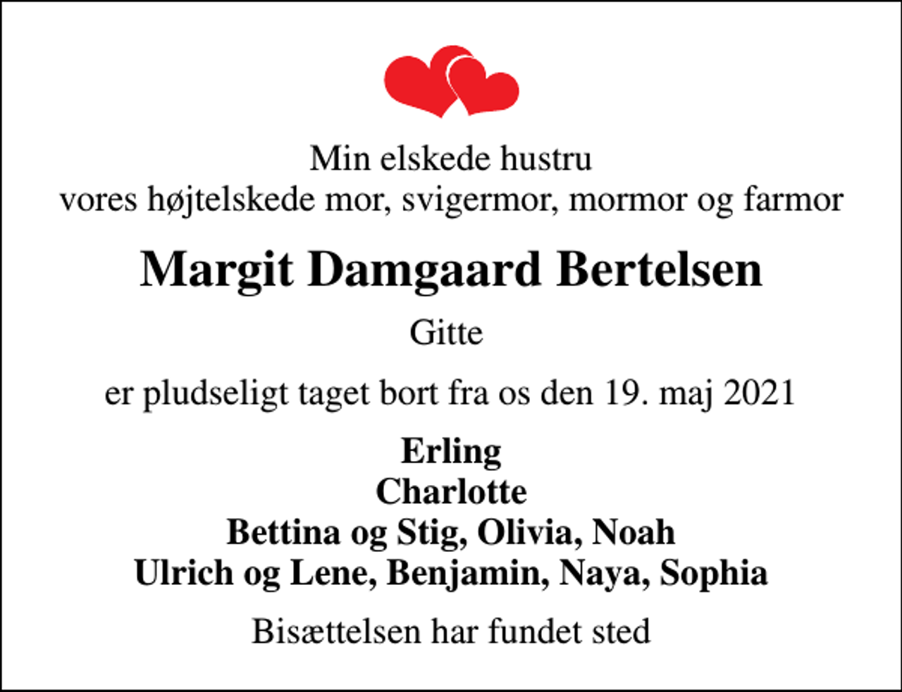<p>Min elskede hustru vores højtelskede mor, svigermor, mormor og farmor<br />Margit Damgaard Bertelsen<br />Gitte<br />er pludseligt taget bort fra os den 19. maj 2021<br />Erling Charlotte Bettina og Stig, Olivia, Noah Ulrich og Lene, Benjamin, Naya, Sophia<br />Bisættelsen har fundet sted</p>