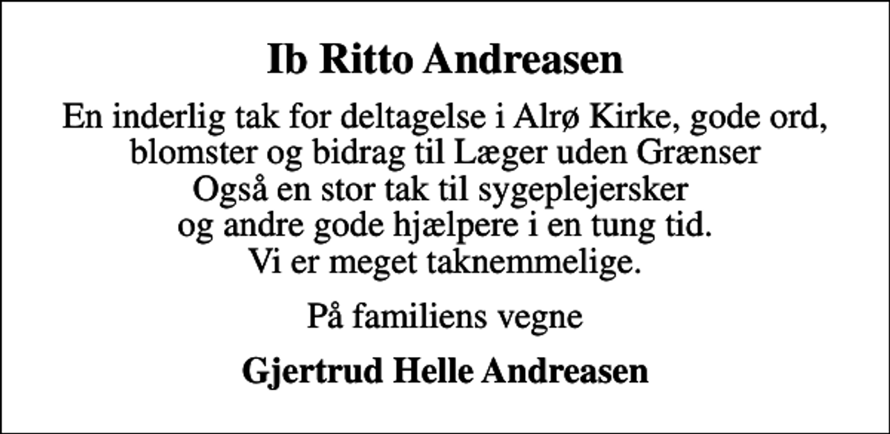 <p>Ib Ritto Andreasen<br />En inderlig tak for deltagelse i Alrø Kirke, gode ord, blomster og bidrag til Læger uden Grænser Også en stor tak til sygeplejersker og andre gode hjælpere i en tung tid. Vi er meget taknemmelige.<br />På familiens vegne<br />Gjertrud Helle Andreasen</p>