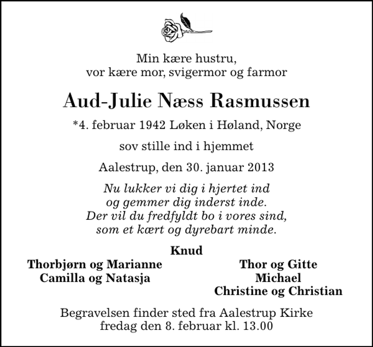 <p>Min kære hustru, vor kære mor, svigermor og farmor<br />Aud-Julie Næss Rasmussen<br />*4. februar 1942 Løken i Høland, Norge<br />sov stille ind i hjemmet<br />Aalestrup, den 30. januar 2013<br />Nu lukker vi dig i hjertet ind og gemmer dig inderst inde. Der vil du fredfyldt bo i vores sind, som et kært og dyrebart minde.<br />Knud<br />Thorbjørn og Marianne<br />Thor og Gitte<br />Camilla og Natasja<br />Michael<br />Christine og Christian<br />Begravelsen finder sted fra Aalestrup Kirke fredag den 8. februar kl. 13.00</p>