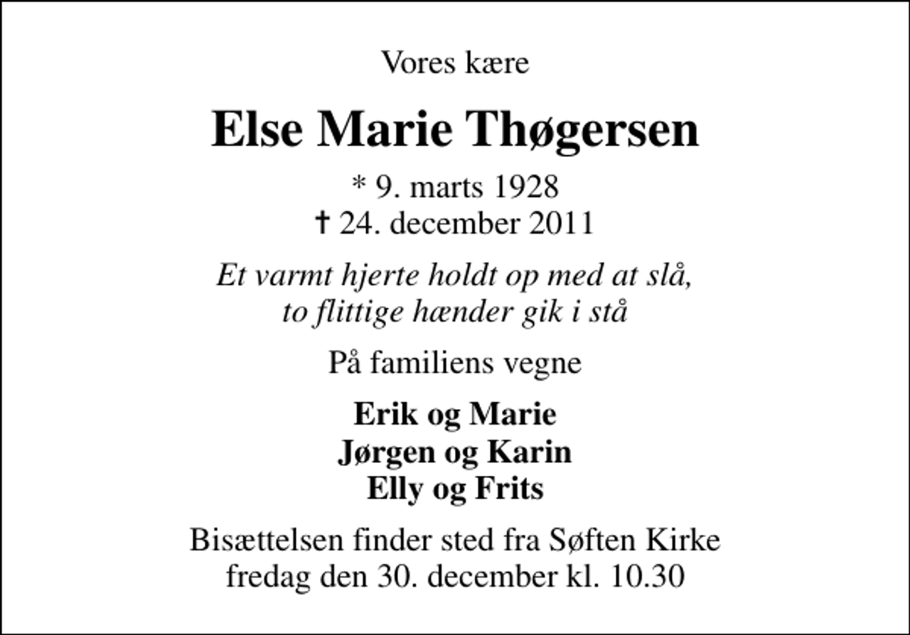 <p>Vores kære<br />Else Marie Thøgersen<br />* 9. marts 1928<br />✝ 24. december 2011<br />Et varmt hjerte holdt op med at slå, to flittige hænder gik i stå<br />På familiens vegne<br />Erik og Marie Jørgen og Karin Elly og Frits<br />Bisættelsen finder sted fra Søften Kirke fredag den 30. december kl. 10.30</p>