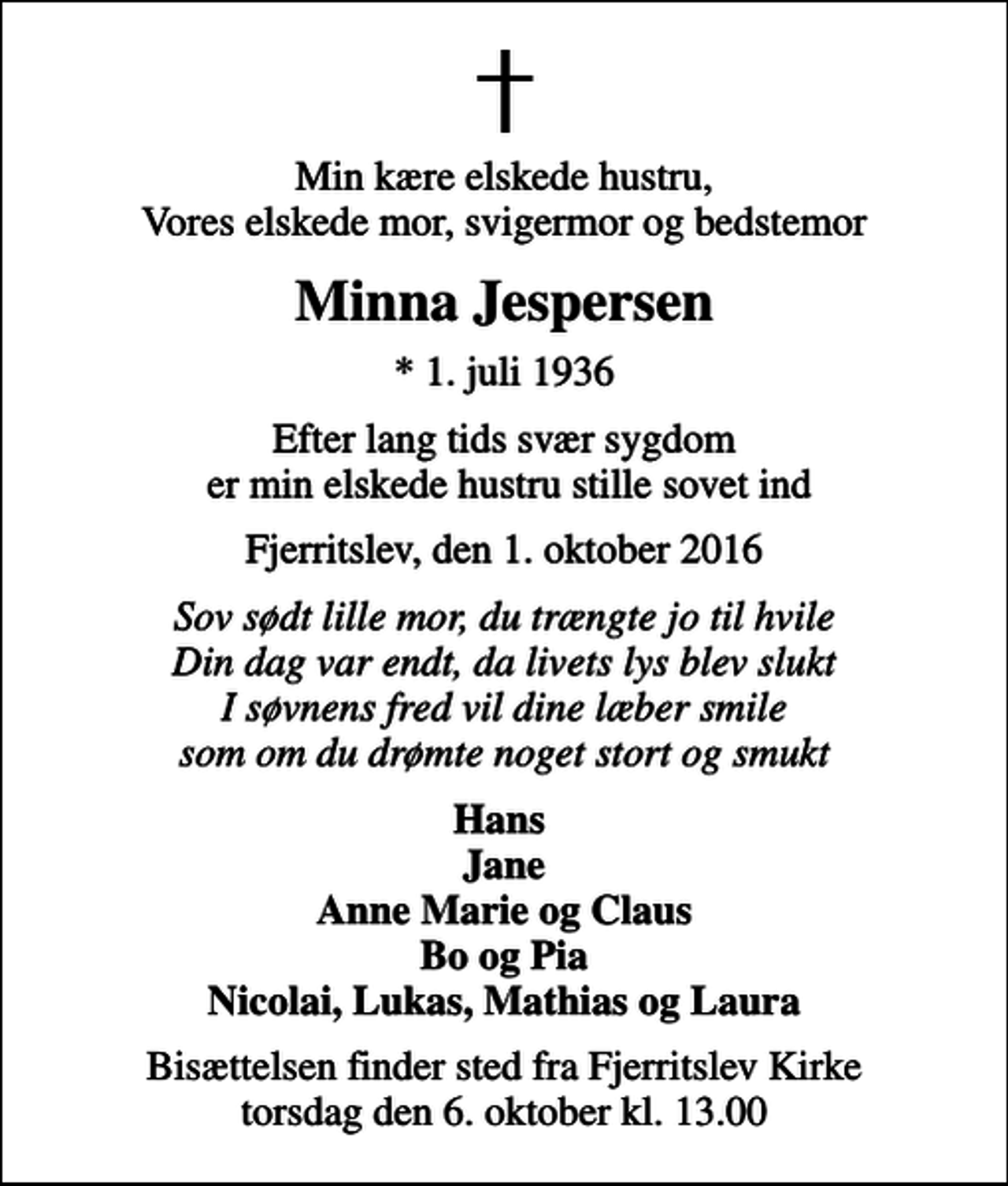 <p>Min kære elskede hustru, Vores elskede mor, svigermor og bedstemor<br />Minna Jespersen<br />* 1. juli 1936<br />Efter lang tids svær sygdom er min elskede hustru stille sovet ind<br />Fjerritslev, den 1. oktober 2016<br />Sov sødt lille mor, du trængte jo til hvile Din dag var endt, da livets lys blev slukt I søvnens fred vil dine læber smile som om du drømte noget stort og smukt<br />Hans Jane Anne Marie og Claus Bo og Pia Nicolai, Lukas, Mathias og Laura<br />Bisættelsen finder sted fra Fjerritslev Kirke torsdag den 6. oktober kl. 13.00</p>