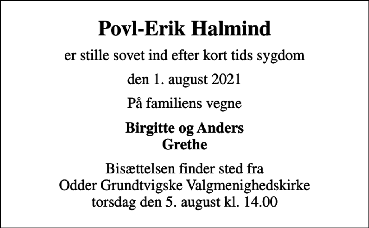 <p>Povl-Erik Halmind<br />er stille sovet ind efter kort tids sygdom<br />den 1. august 2021<br />På familiens vegne<br />Birgitte og Anders Grethe<br />Bisættelsen finder sted fra Odder Grundtvigske Valgmenighedskirke torsdag den 5. august kl. 14.00</p>