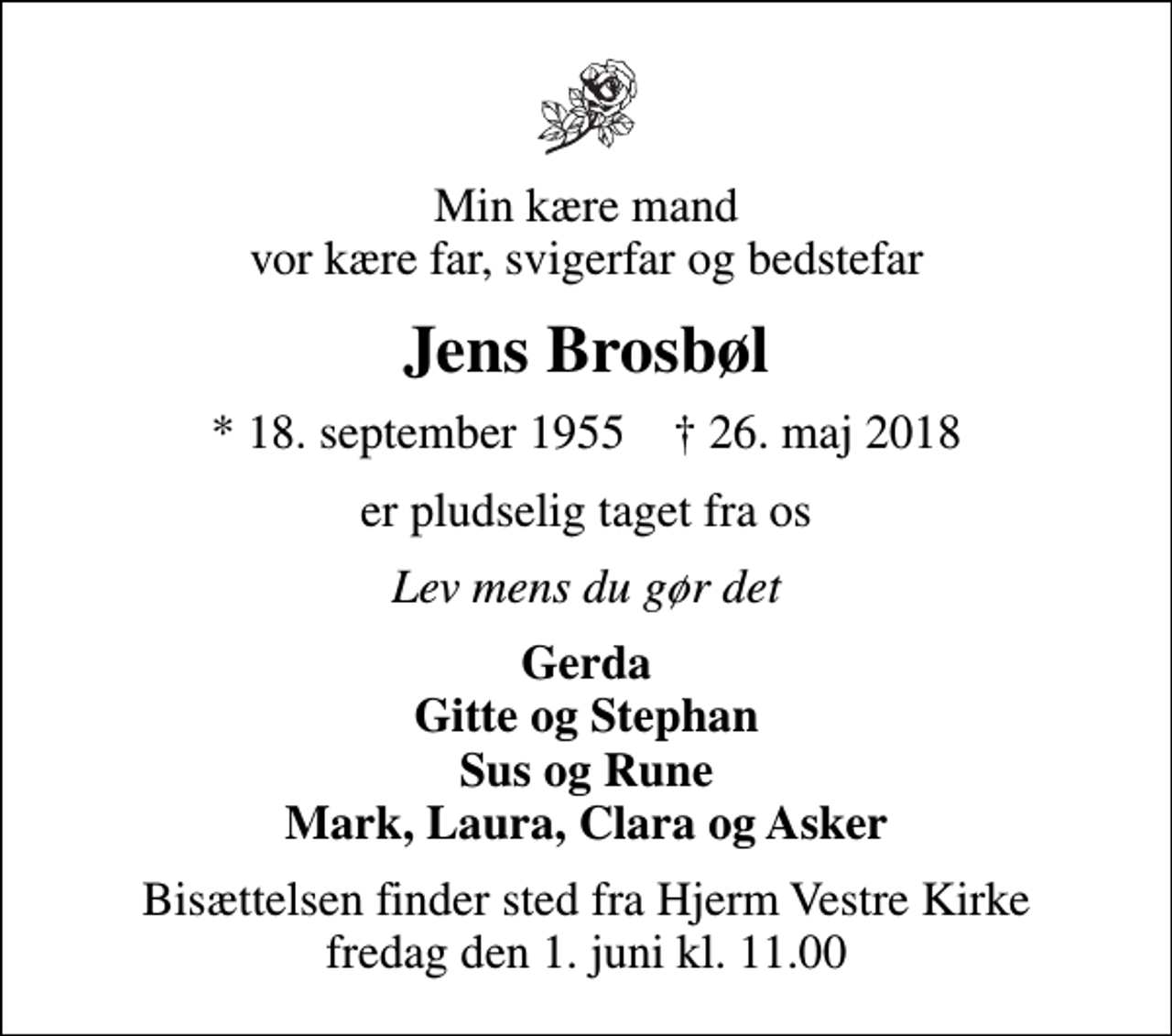 <p>Min kære mand vor kære far, svigerfar og bedstefar<br />Jens Brosbøl<br />* 18. september 1955 ✝ 26. maj 2018<br />er pludselig taget fra os<br />Lev mens du gør det<br />Gerda Gitte og Stephan Sus og Rune Mark, Laura, Clara og Asker<br />Bisættelsen finder sted fra Hjerm Vestre Kirke fredag den 1. juni kl. 11.00</p>