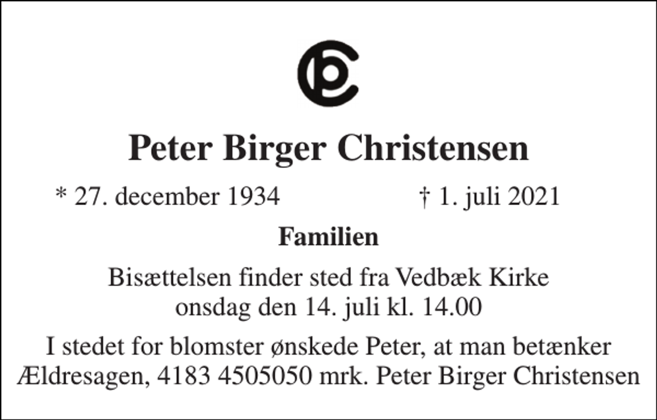 <p>Peter Birger Christensen<br />*​ 27. december 1934<br />†​ 1. juli 2021​<br />Familien<br />Bisættelsen​ finder sted fra Vedbæk Kirke​ onsdag den 14. juli​ kl. 14.00<br />I stedet for blomster ønskede Peter, at man betænker Ældresagen, 4183 4505050 mrk. Peter Birger Christensen</p>