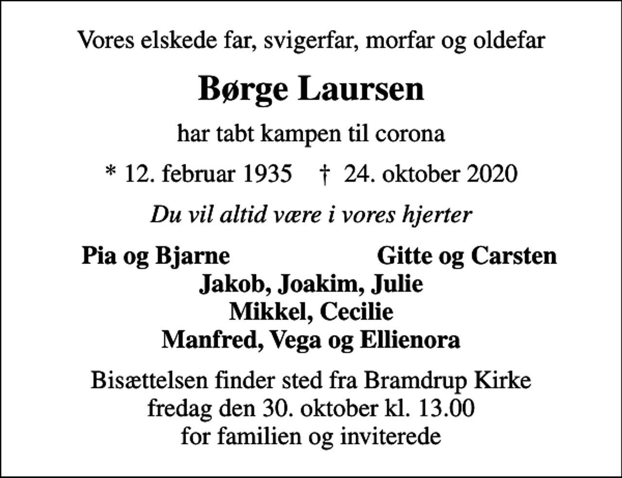 <p>Vores elskede far, svigerfar, morfar og oldefar<br />Børge Laursen<br />har tabt kampen til corona<br />* 12. februar 1935 ✝ 24. oktober 2020<br />Du vil altid være i vores hjerter<br />Pia og Bjarne<br />Gitte og Carsten<br />Bisættelsen finder sted fra Bramdrup Kirke fredag den 30. oktober kl. 13.00 for familien og inviterede</p>