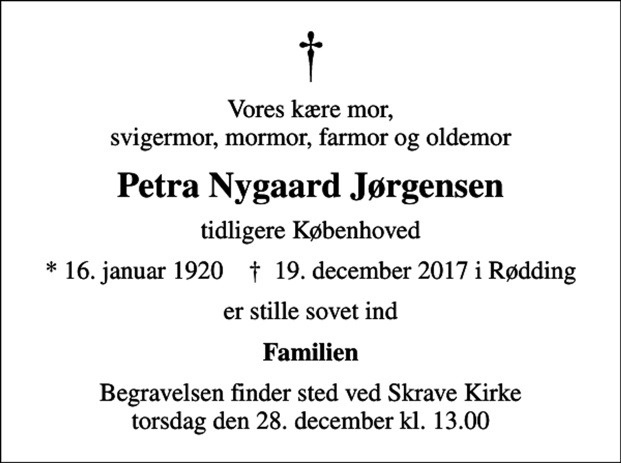 <p>Vores kære mor, svigermor, mormor, farmor og oldemor<br />Petra Nygaard Jørgensen<br />tidligere Københoved<br />* 16. januar 1920 ✝ 19. december 2017 i Rødding<br />er stille sovet ind<br />Familien<br />Begravelsen finder sted ved Skrave Kirke torsdag den 28. december kl. 13.00</p>