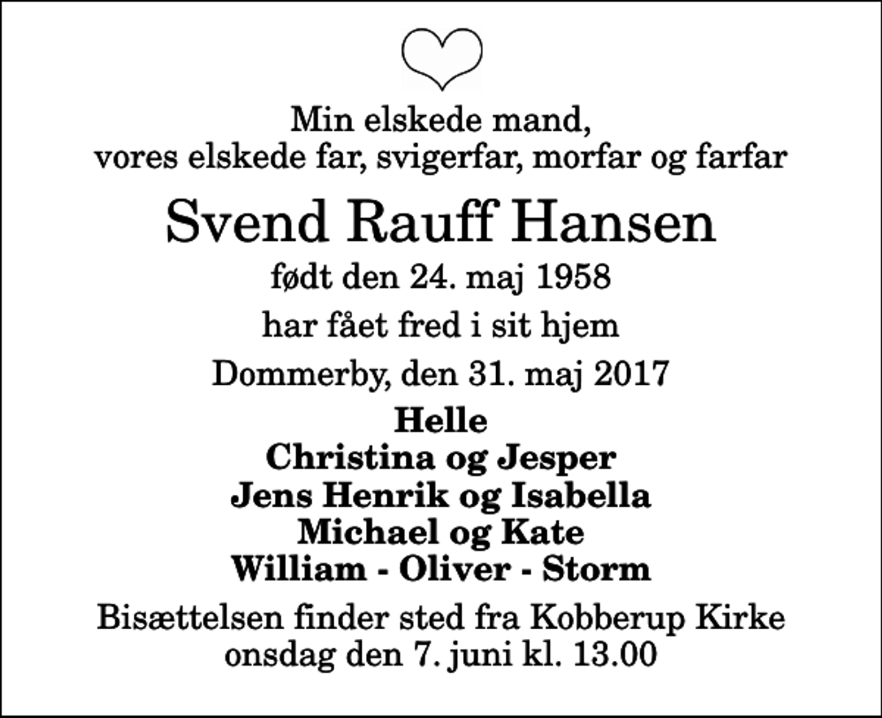 <p>Min elskede mand, vores elskede far, svigerfar, morfar og farfar<br />Svend Rauff Hansen<br />født den 24. maj 1958<br />har fået fred i sit hjem<br />Dommerby, den 31. maj 2017<br />Helle Christina og Jesper Jens Henrik og Isabella Michael og Kate William - Oliver - Storm<br />Bisættelsen finder sted fra Kobberup Kirke onsdag den 7. juni kl. 13.00</p>