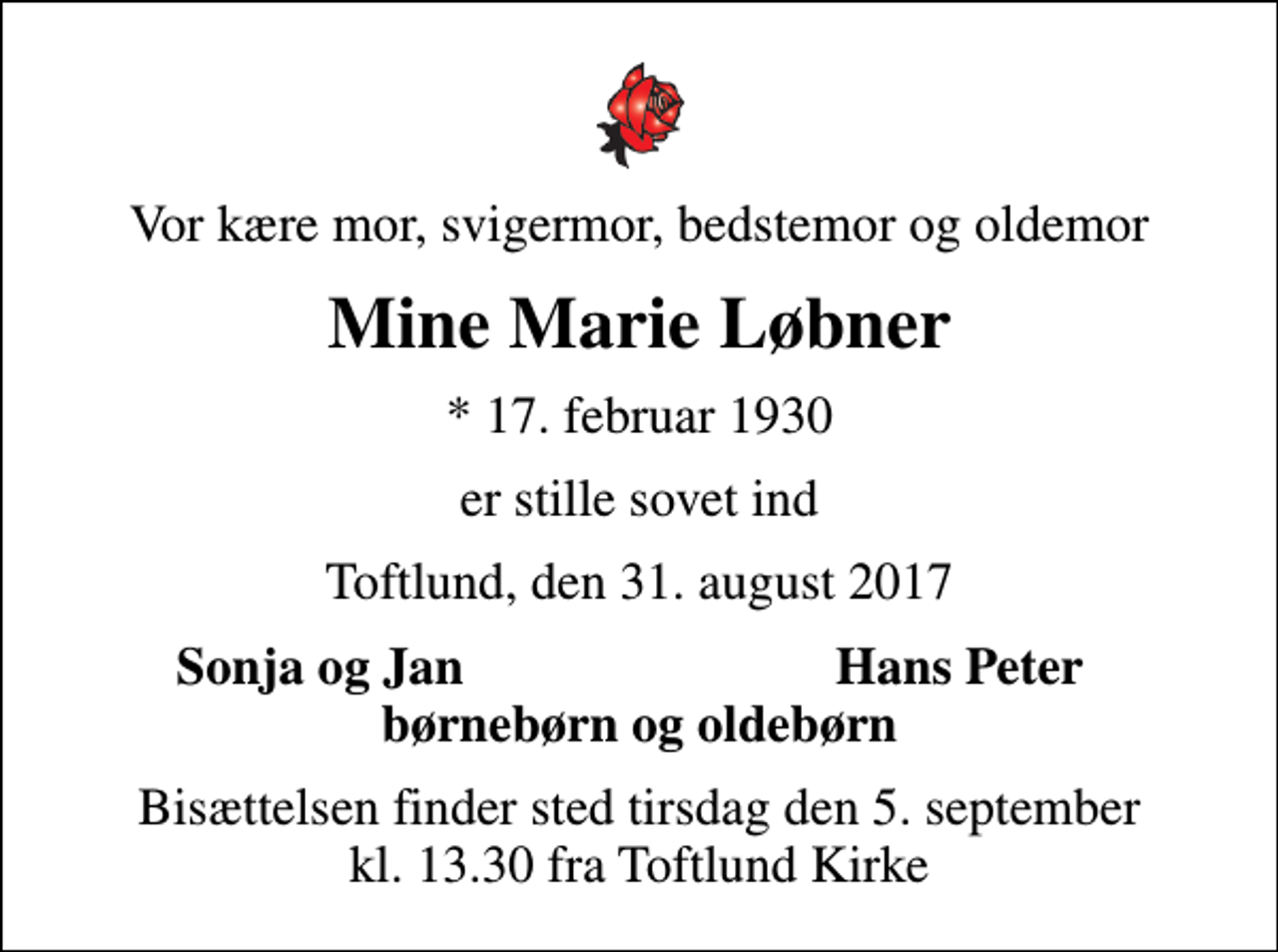 <p>Vor kære mor, svigermor, bedstemor og oldemor<br />Mine Marie Løbner<br />* 17. februar 1930<br />er stille sovet ind<br />Toftlund, den 31. august 2017<br />Sonja og Jan<br />Hans Peter<br />Bisættelsen finder sted tirsdag den 5. september kl. 13.30 fra Toftlund Kirke</p>