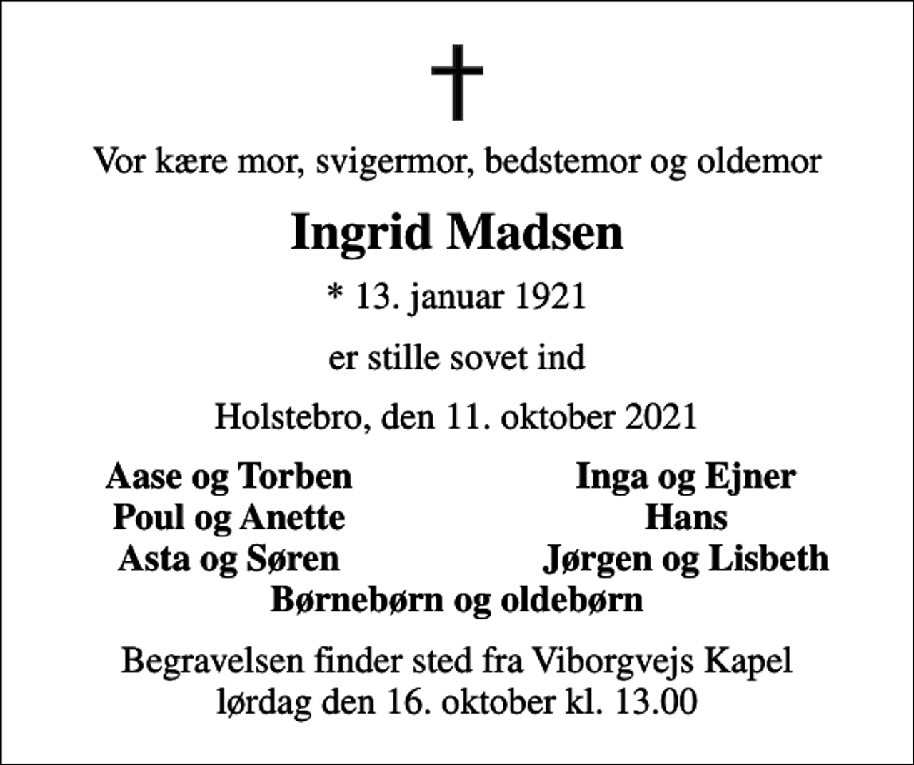 <p>Vor kære mor, svigermor, bedstemor og oldemor<br />Ingrid Madsen<br />* 13. januar 1921<br />er stille sovet ind<br />Holstebro, den 11. oktober 2021<br />Aase og Torben<br />Inga og Ejner<br />Poul og Anette<br />Hans<br />Asta og Søren<br />Jørgen og Lisbeth<br />Begravelsen finder sted fra Viborgvejs Kapel lørdag den 16. oktober kl. 13.00</p>
