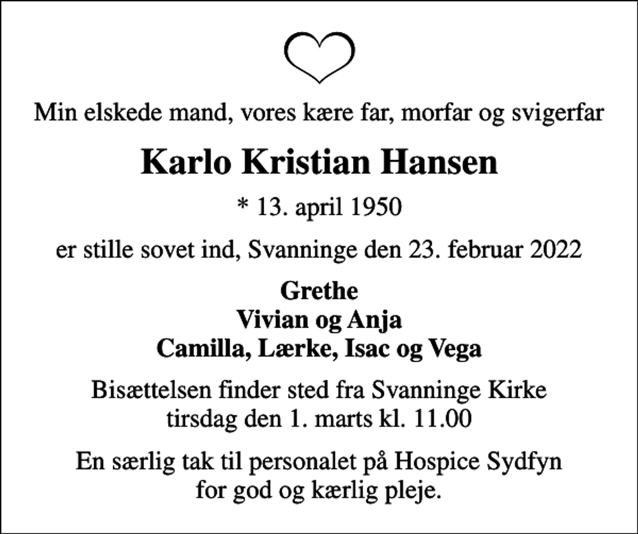 <p>Min elskede mand, vores kære far, morfar og svigerfar<br />Karlo Kristian Hansen<br />* 13. april 1950<br />er stille sovet ind, Svanninge den 23. februar 2022<br />Grethe Vivian og Anja Camilla, Lærke, Isac og Vega<br />Bisættelsen finder sted fra Svanninge Kirke tirsdag den 1. marts kl. 11.00<br />En særlig tak til personalet på Hospice Sydfyn for god og kærlig pleje.</p>