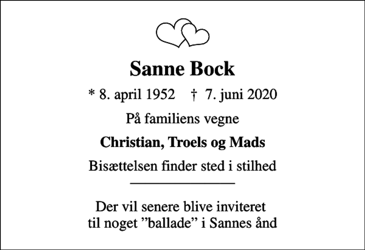 <p>Sanne Bock<br />* 8. april 1952 ✝ 7. juni 2020<br />På familiens vegne<br />Christian, Troels og Mads<br />Bisættelsen finder sted i stilhed<br />Der vil senere blive inviteret til noget ballade i Sannes ånd</p>