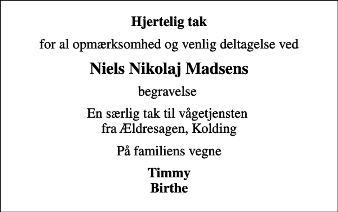 <p>Hjertelig tak<br />for al opmærksomhed og venlig deltagelse ved<br />Niels Nikolaj Madsens<br />begravelse<br />En særlig tak til vågetjensten fra Ældresagen, Kolding<br />På familiens vegne<br />Timmy Birthe</p>
