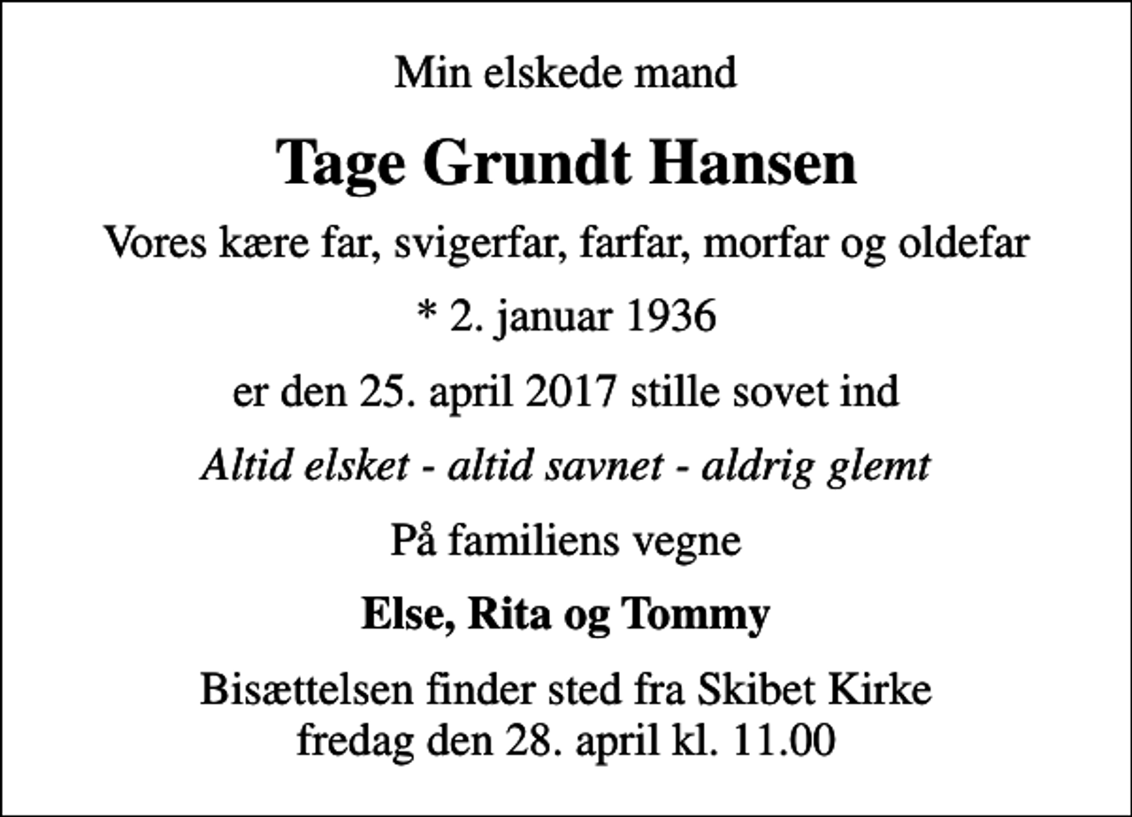 <p>Min elskede mand<br />Tage Grundt Hansen<br />Vores kære far, svigerfar, farfar, morfar og oldefar<br />* 2. januar 1936<br />er den 25. april 2017 stille sovet ind<br />Altid elsket - altid savnet - aldrig glemt<br />På familiens vegne<br />Else, Rita og Tommy<br />Bisættelsen finder sted fra Skibet Kirke fredag den 28. april kl. 11.00</p>