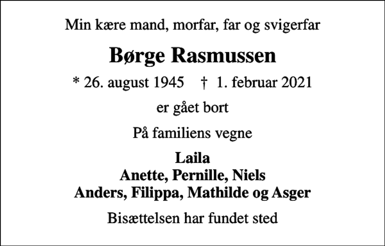 <p>Min kære mand, morfar, far og svigerfar<br />Børge Rasmussen<br />* 26. august 1945 ✝ 1. februar 2021<br />er gået bort<br />På familiens vegne<br />Laila Anette, Pernille, Niels Anders, Filippa, Mathilde og Asger<br />Bisættelsen har fundet sted</p>
