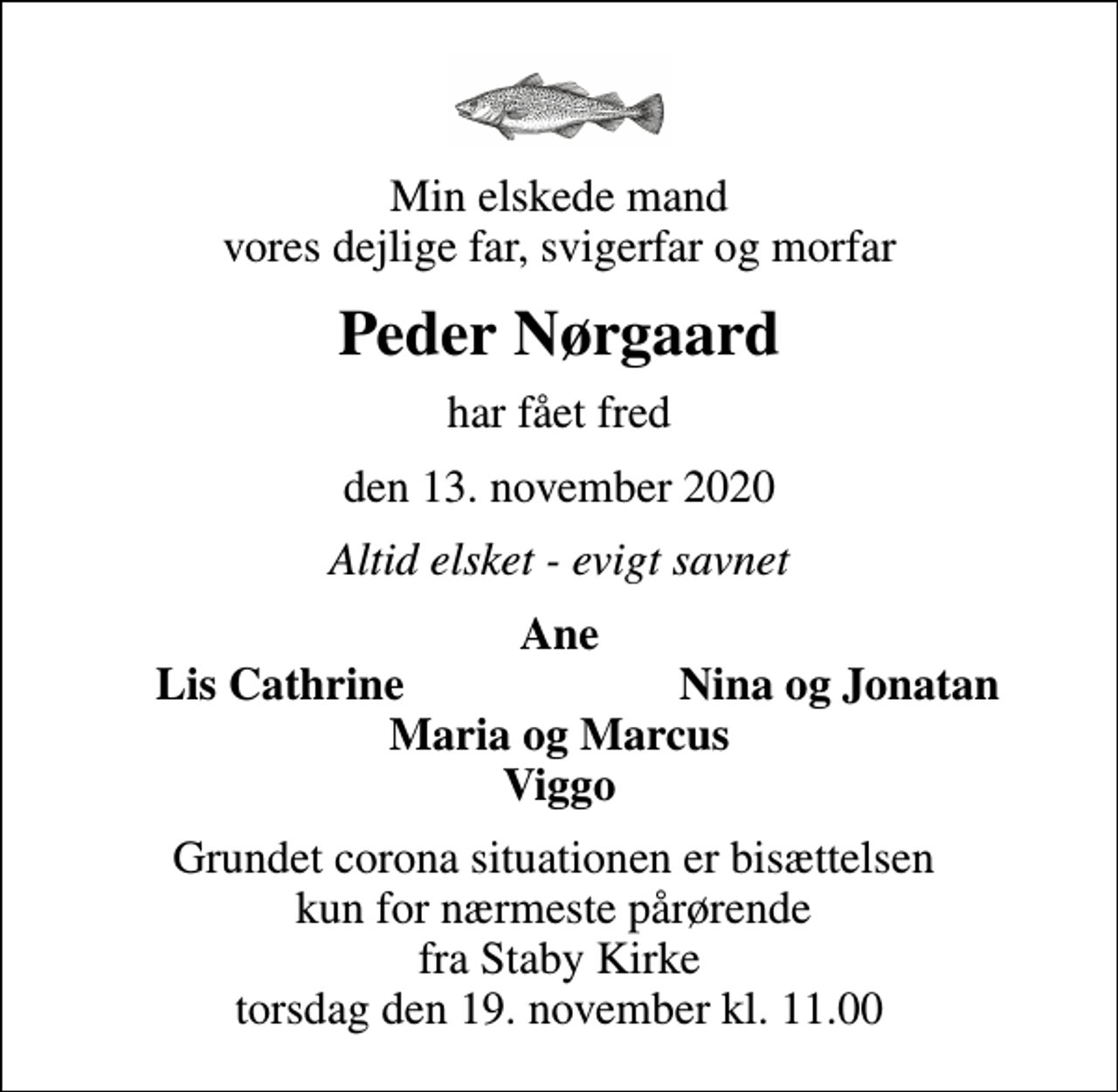 <p>Min elskede mand vores dejlige far, svigerfar og morfar<br />Peder Nørgaard<br />har fået fred<br />den 13. november 2020<br />Altid elsket - evigt savnet<br />Ane<br />Lis Cathrine<br />Nina og Jonatan<br />Grundet corona situationen er bisættelsen kun for nærmeste pårørende fra Staby Kirke torsdag den 19. november kl. 11.00</p>