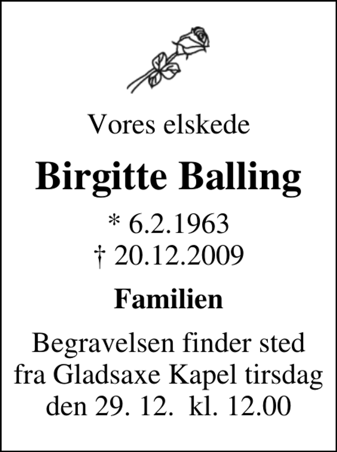 <p>Vores elskede<br />Birgitte Balling<br />* 6.2.1963<br />✝ 20.12.2009<br />Familien<br />Begravelsen finder sted fra Gladsaxe Kapel tirsdag den 29. 12. kl. 12.00</p>