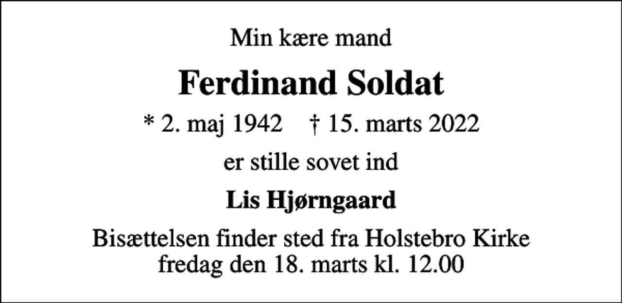 <p>Min kære mand<br />Ferdinand Soldat<br />* 2. maj 1942 ✝ 15. marts 2022<br />er stille sovet ind<br />Lis Hjørngaard<br />Bisættelsen finder sted fra Holstebro Kirke fredag den 18. marts kl. 12.00</p>