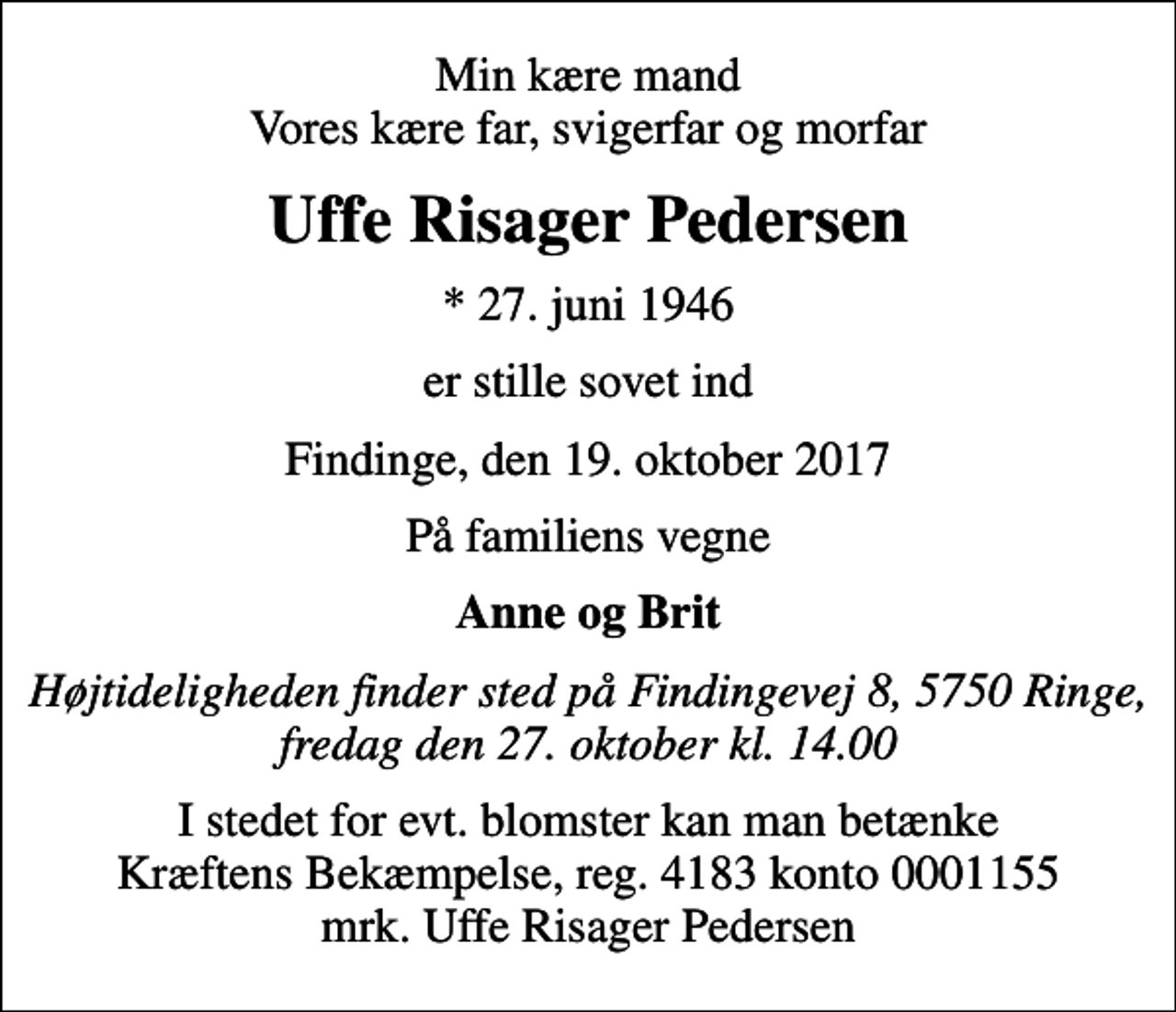 <p>Min kære mand Vores kære far, svigerfar og morfar<br />Uffe Risager Pedersen<br />* 27. juni 1946<br />er stille sovet ind<br />Findinge, den 19. oktober 2017<br />På familiens vegne<br />Anne og Brit<br />Højtideligheden finder sted på Findingevej 8, 5750 Ringe, fredag den 27. oktober kl. 14.00<br />I stedet for evt. blomster kan man betænke<br />Kræftens Bekæmpelse reg.4183konto0001155mrk. Uffe Risager<br />Pedersen</p>