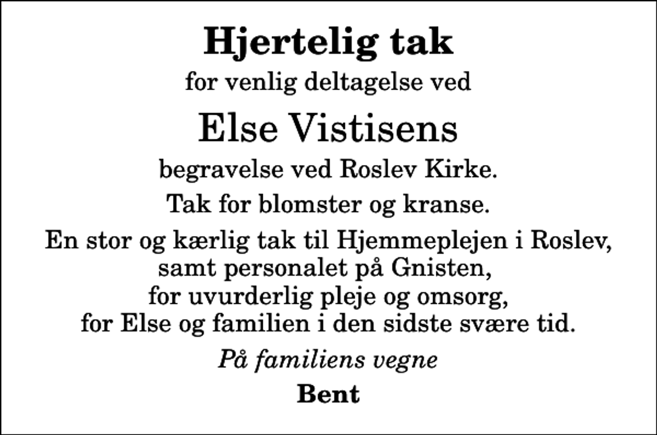 <p>Hjertelig tak<br />for venlig deltagelse ved<br />Else Vistisens<br />begravelse ved Roslev Kirke.<br />Tak for blomster og kranse.<br />En stor og kærlig tak til Hjemmeplejen i Roslev, samt personalet på Gnisten, for uvurderlig pleje og omsorg, for Else og familien i den sidste svære tid.<br />På familiens vegne<br />Bent</p>