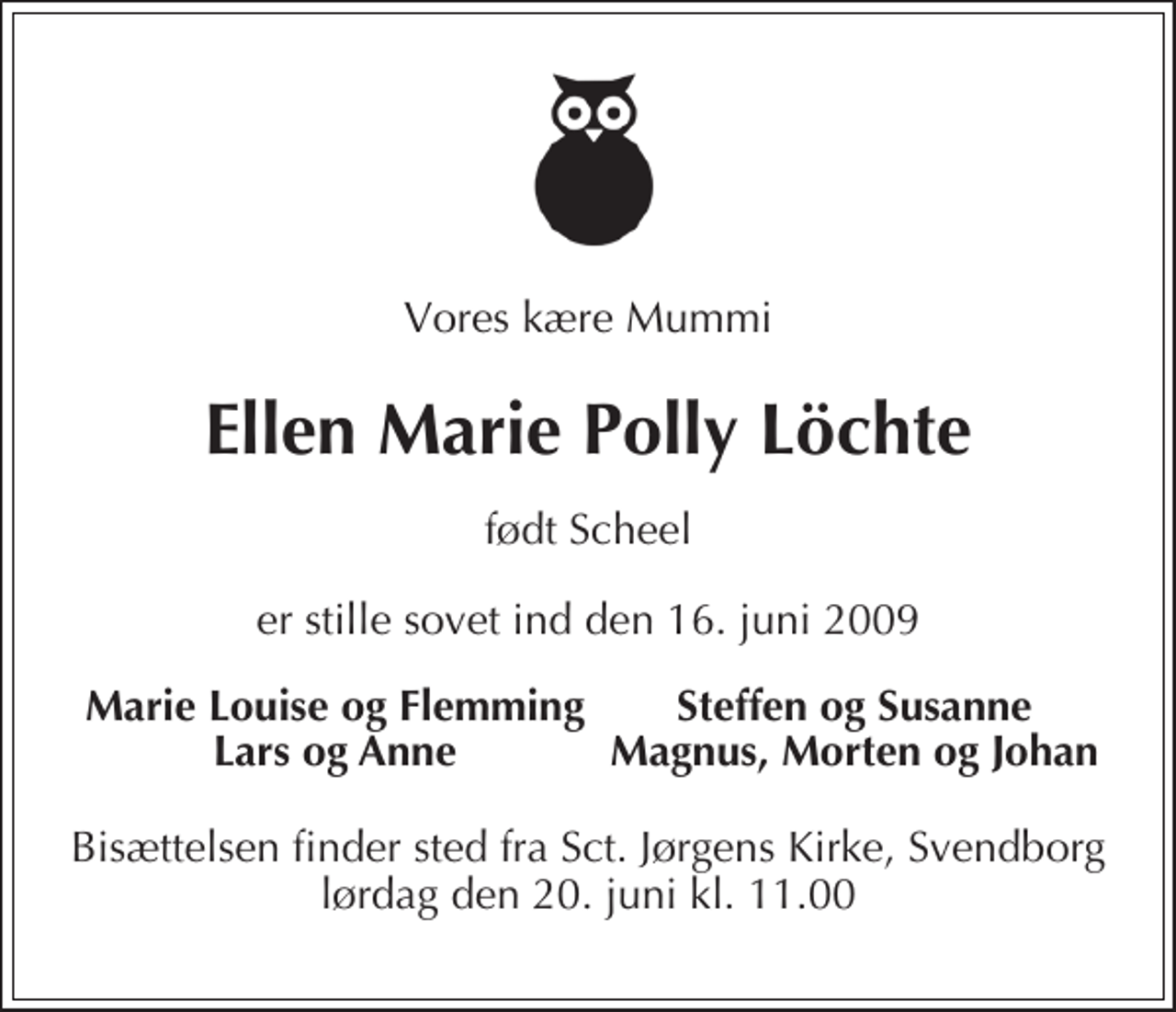 <p>Vores kære Mummi<br />Ellen Marie Polly Löchte<br />født Scheel<br />er stille sovet ind den 16. juni 2009<br />Marie Louise og Flemming Steffen og Susanne Lars og Anne Magnus, Morten og Johan<br />Bisættelsen finder sted fra Sankt Jørgens Kirke, Svendborg lørdag den 20. juni kl. 11.00</p>