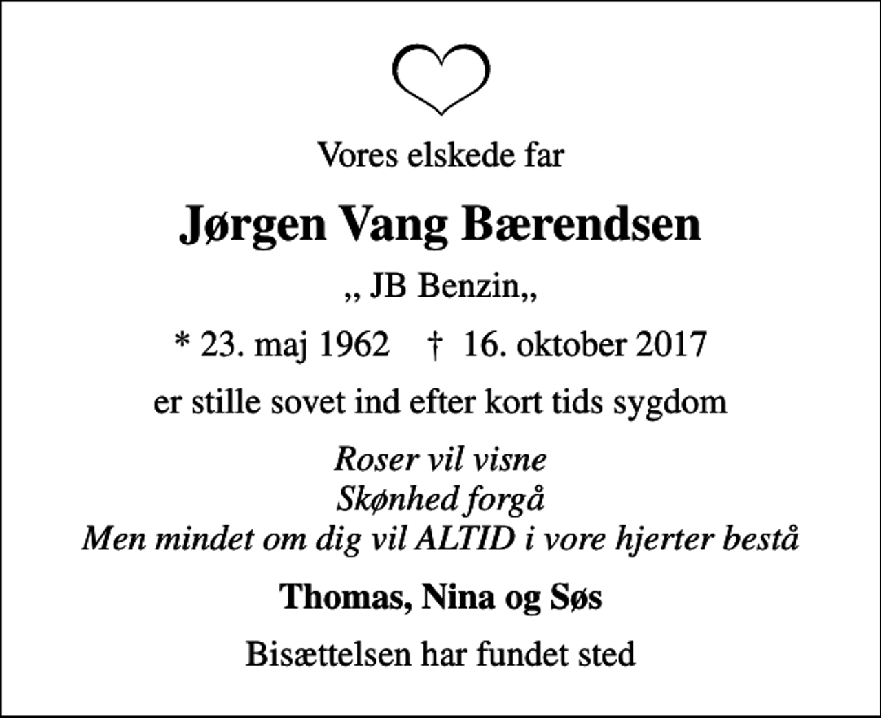 <p>Vores elskede far<br />Jørgen Vang Bærendsen<br />,, JB Benzin,,<br />* 23. maj 1962 ✝ 16. oktober 2017<br />er stille sovet ind efter kort tids sygdom<br />Roser vil visne Skønhed forgå Men mindet om dig vil ALTID i vore hjerter bestå<br />Thomas, Nina og Søs<br />Bisættelsen har fundet sted</p>