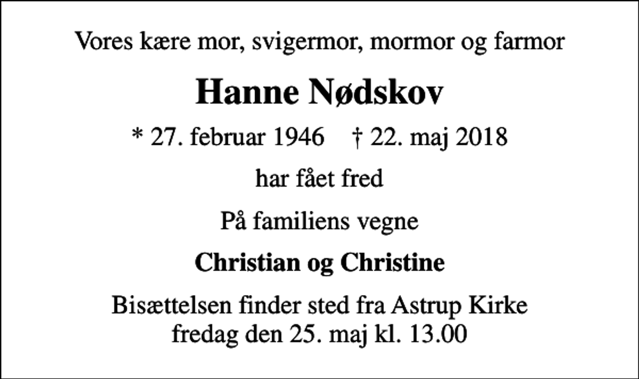 <p>Vores kære mor, svigermor, mormor og farmor<br />Hanne Nødskov<br />* 27. februar 1946 ✝ 22. maj 2018<br />har fået fred<br />På familiens vegne<br />Christian og Christine<br />Bisættelsen finder sted fra Astrup Kirke fredag den 25. maj kl. 13.00</p>