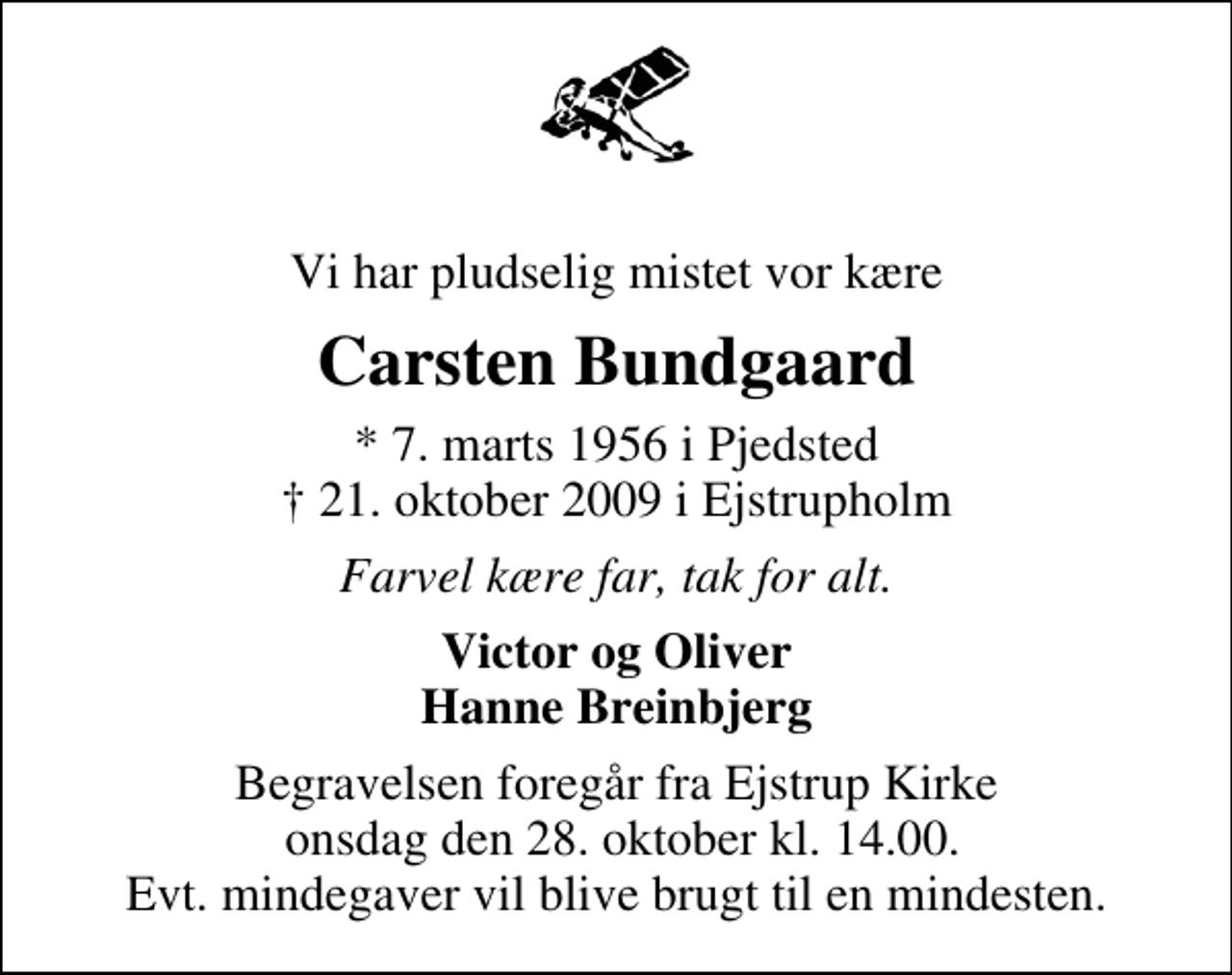 <p>Vi har pludselig mistet vor kære<br />Carsten Bundgaard<br />* 7. marts 1956 i Pjedsted<br />✝ 21. oktober 2009 i Ejstrupholm<br />Farvel kære far, tak for alt.<br />Victor og Oliver Hanne Breinbjerg<br />Begravelsen foregår fra Ejstrup Kirke onsdag den 28. oktober kl. 14.00. Evt. mindegaver vil blive brugt til en mindesten.</p>