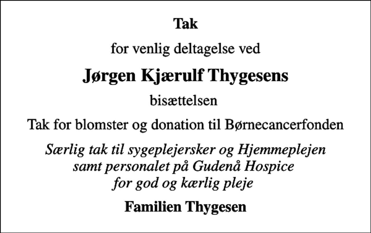 <p>Tak<br />for venlig deltagelse ved<br />Jørgen Kjærulf Thygesens<br />bisættelsen<br />Tak for blomster og donation til Børnecancerfonden<br />Særlig tak til sygeplejersker og Hjemmeplejen samt personalet på Gudenå Hospice for god og kærlig pleje<br />Familien Thygesen</p>