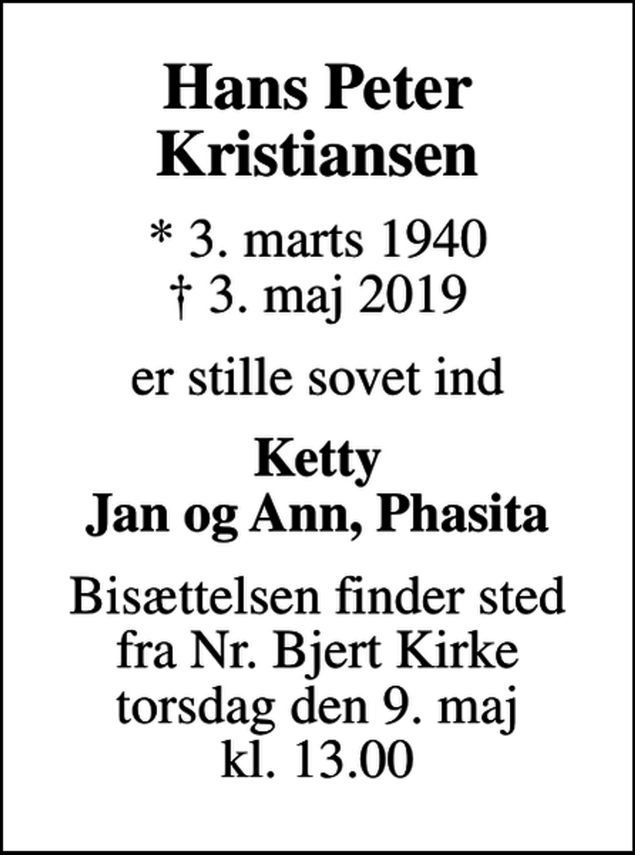 <p>Hans Peter Kristiansen<br />* 3. marts 1940<br />✝ 3. maj 2019<br />er stille sovet ind<br />Ketty Jan og Ann, Phasita<br />Bisættelsen finder sted fra Nr. Bjert Kirke torsdag den 9. maj kl. 13.00</p>